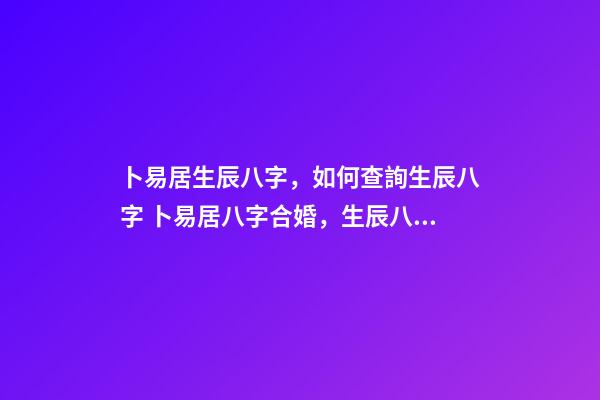 卜易居生辰八字，如何查詢生辰八字 卜易居八字合婚，生辰八字合婚到底準不準-第1張-觀點-玄機派